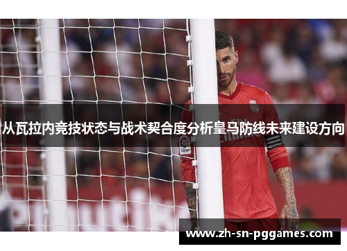 从瓦拉内竞技状态与战术契合度分析皇马防线未来建设方向