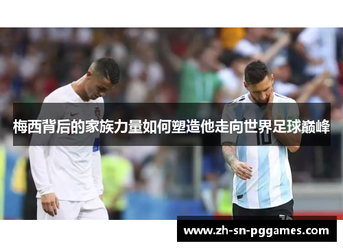 梅西背后的家族力量如何塑造他走向世界足球巅峰