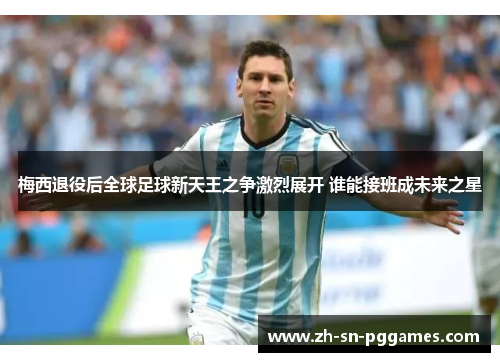 梅西退役后全球足球新天王之争激烈展开 谁能接班成未来之星